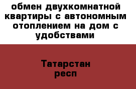 обмен двухкомнатной квартиры с автономным отоплением на дом с удобствами - Татарстан респ., Бугульминский р-н, Бугульма г. Недвижимость » Квартиры обмен   